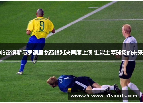 帕雷德斯与罗德里戈巅峰对决再度上演 谁能主宰球场的未来 帕雷德斯与罗德里戈巅峰对决再度上演 谁能主宰球场的未来