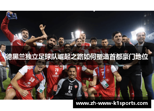 德黑兰独立足球队崛起之路如何塑造首都豪门地位 德黑兰独立足球队崛起之路如何塑造首都豪门地位