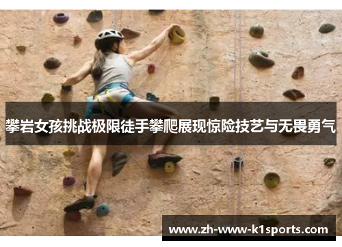 攀岩女孩挑战极限徒手攀爬展现惊险技艺与无畏勇气
