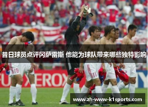 昔日球员点评冈萨雷斯 他能为球队带来哪些独特影响 昔日球员点评冈萨雷斯 他能为球队带来哪些独特影响