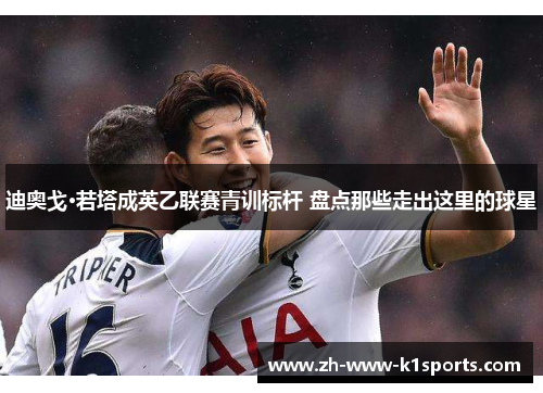 迪奥戈·若塔成英乙联赛青训标杆 盘点那些走出这里的球星 迪奥戈·若塔成英乙联赛青训标杆 盘点那些走出这里的球星