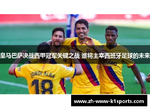 皇马巴萨决战西甲冠军关键之战 谁将主宰西班牙足球的未来 皇马巴萨决战西甲冠军关键之战 谁将主宰西班牙足球的未来