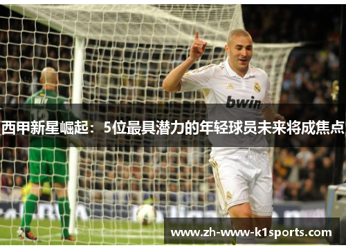 西甲新星崛起：5位最具潜力的年轻球员未来将成焦点