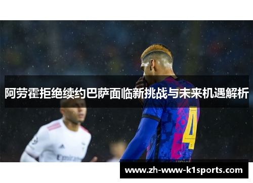 阿劳霍拒绝续约巴萨面临新挑战与未来机遇解析
