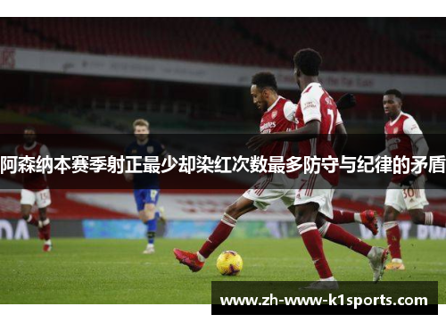 阿森纳本赛季射正最少却染红次数最多防守与纪律的矛盾 阿森纳本赛季射正最少却染红次数最多防守与纪律的矛盾