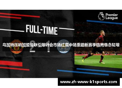 乌加特压哨加盟曼联引爆转会市场红魔中场重组新赛季格局悬念陡增 乌加特压哨加盟曼联引爆转会市场红魔中场重组新赛季格局悬念陡增